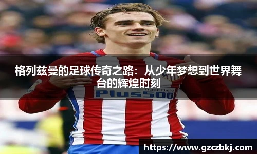 格列兹曼的足球传奇之路：从少年梦想到世界舞台的辉煌时刻